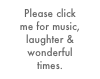 Please click 
me for music, laughter & wonderful 
times.